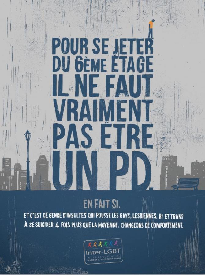 Un texte  écrit en gros et dont la forme évoque un building: &quot;Pour se jeter du 6) étage il ne faut vraiment pas être un PD&quot;. En bas: &quot;En fait si. Et c&#039;est ce genre d&#039;insultes qui poussent les gays, lesbiennes, bi et trans à se suicider 4 fois plus que la moyenne. Changeons de comportement.&quot;<br />
Un homme est représenté sur le R du mot Jeter comme si il allait sauter.